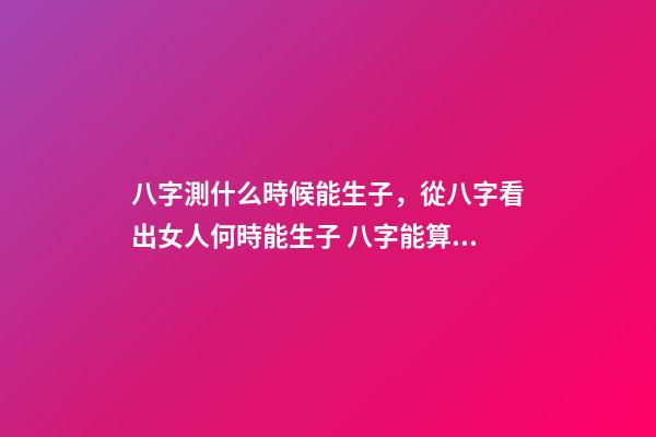 八字測什么時候能生子，從八字看出女人何時能生子 八字能算出什么時候有孩子嗎，算八字能知道自己何時才有孩子嗎？-第1張-觀點-玄機派